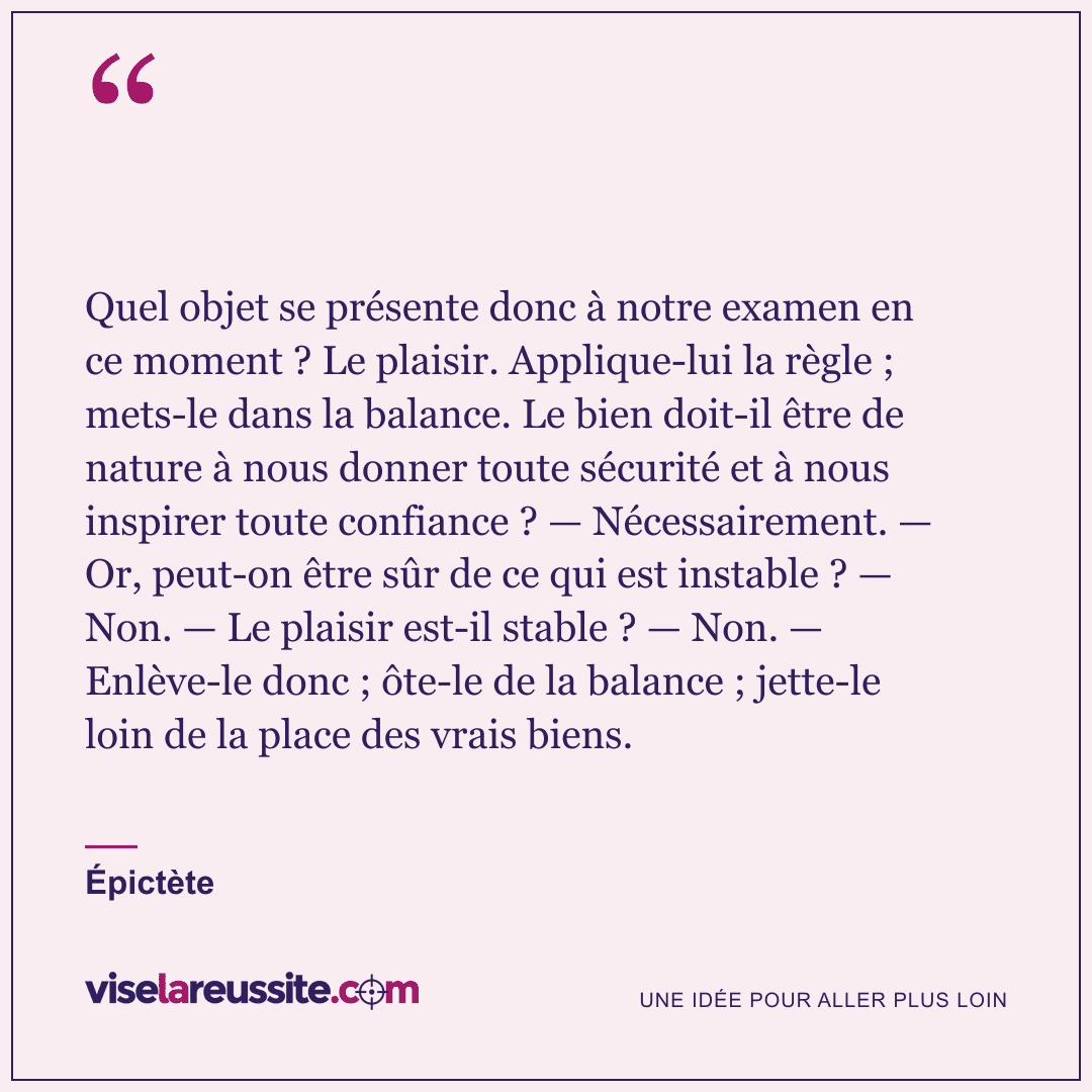 « Quel objet se présente donc à notre examen en ce moment ? Le plaisir. Applique-lui la règle ; mets-le dans la balance. Le bien doit-il être de nature à nous donner toute sécurité et à nous inspirer toute confiance ? — Nécessairement. — Or, peut-on être sûr de ce qui est instable ? — Non. — Le plaisir est-il stable ? — Non. — Enlève-le donc ; ôte-le de la balance ; jette-le loin de la place des vrais biens. » — Épictète — Vise la Réussite