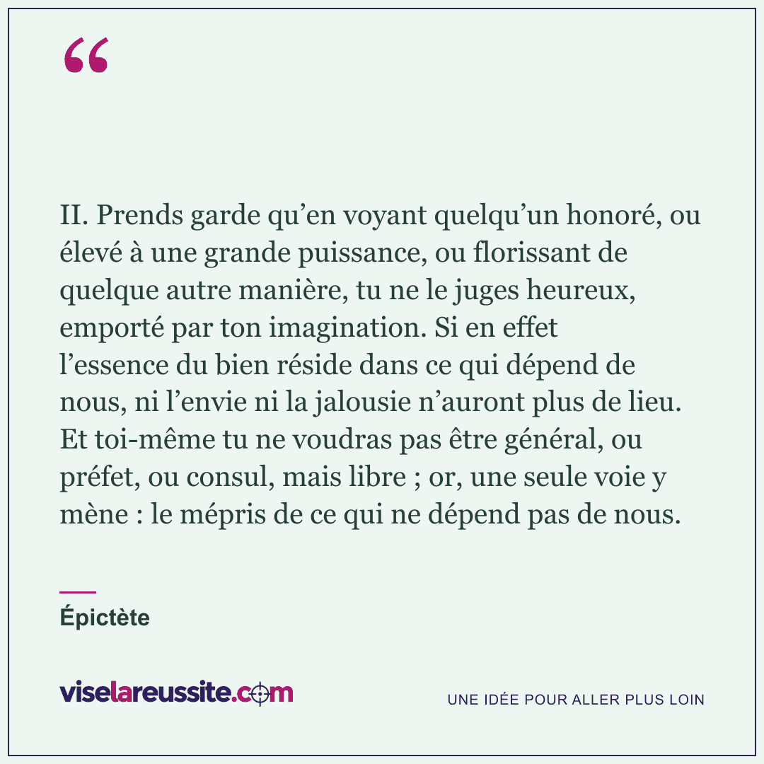 « II. Prends garde qu’en voyant quelqu’un honoré, ou élevé à une grande puissance, ou florissant de quelque autre manière, tu ne le juges heureux, emporté par ton imagination. Si en effet l’essence du bien réside dans ce qui dépend de nous, ni l’envie ni la jalousie n’auront plus de lieu. Et toi-même tu ne voudras pas être général, ou préfet, ou consul, mais libre ; or, une seule voie y mène : le mépris de ce qui ne dépend pas de nous. » — Épictète — Vise la Réussite