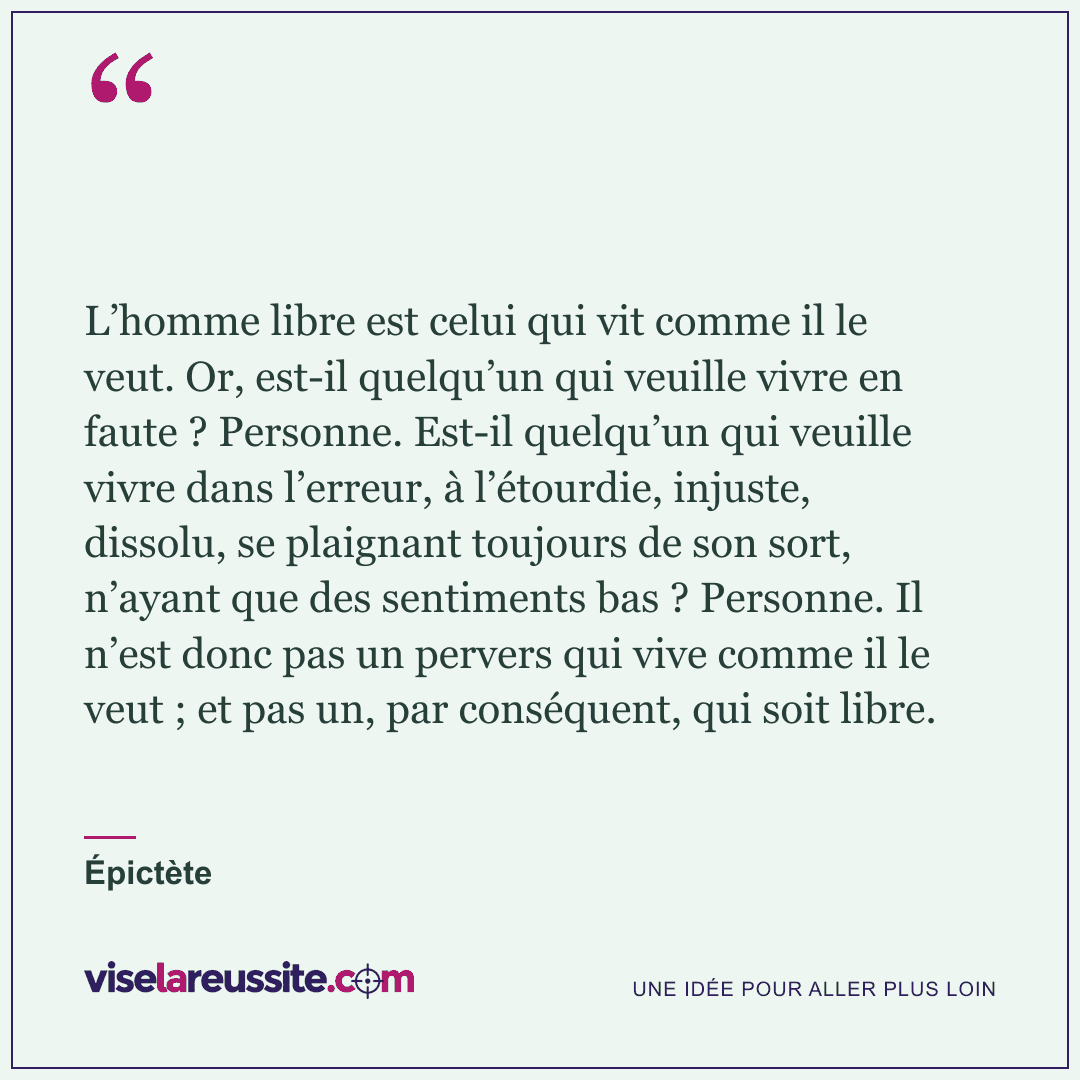 « L’homme libre est celui qui vit comme il le veut. Or, est-il quelqu’un qui veuille vivre en faute ? Personne. Est-il quelqu’un qui veuille vivre dans l’erreur, à l’étourdie, injuste, dissolu, se plaignant toujours de son sort, n’ayant que des sentiments bas ? Personne. Il n’est donc pas un pervers qui vive comme il le veut ; et pas un, par conséquent, qui soit libre. » — Épictète — Vise la Réussite