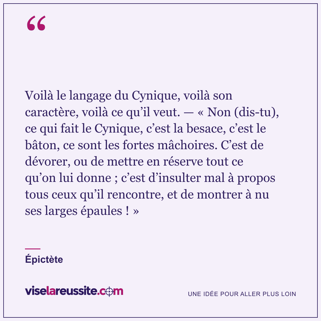 « Voilà le langage du Cynique, voilà son caractère, voilà ce qu’il veut. — « Non (dis-tu), ce qui fait le Cynique, c’est la besace, c’est le bâton, ce sont les fortes mâchoires. C’est de dévorer, ou de mettre en réserve tout ce qu’on lui donne ; c’est d’insulter mal à propos tous ceux qu’il rencontre, et de montrer à nu ses larges épaules ! » » — Épictète — Vise la Réussite