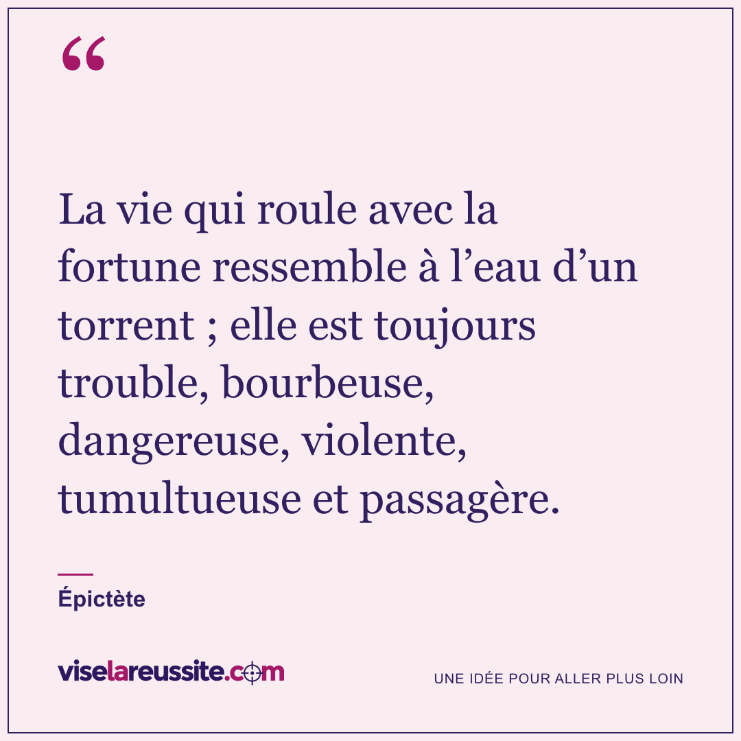 « La vie qui roule avec la fortune ressemble à l’eau d’un torrent ; elle est toujours trouble, bourbeuse, dangereuse, violente, tumultueuse et passagère. » — Épictète — Vise la Réussite