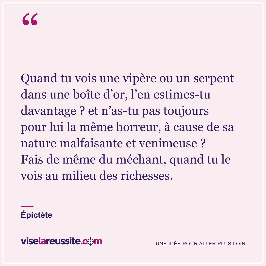 « Quand tu vois une vipère ou un serpent dans une boîte d’or, l’en estimes-tu davantage ? et n’as-tu pas toujours pour lui la même horreur, à cause de sa nature malfaisante et venimeuse ? Fais de même du méchant, quand tu le vois au milieu des richesses. » — Épictète — Vise la Réussite
