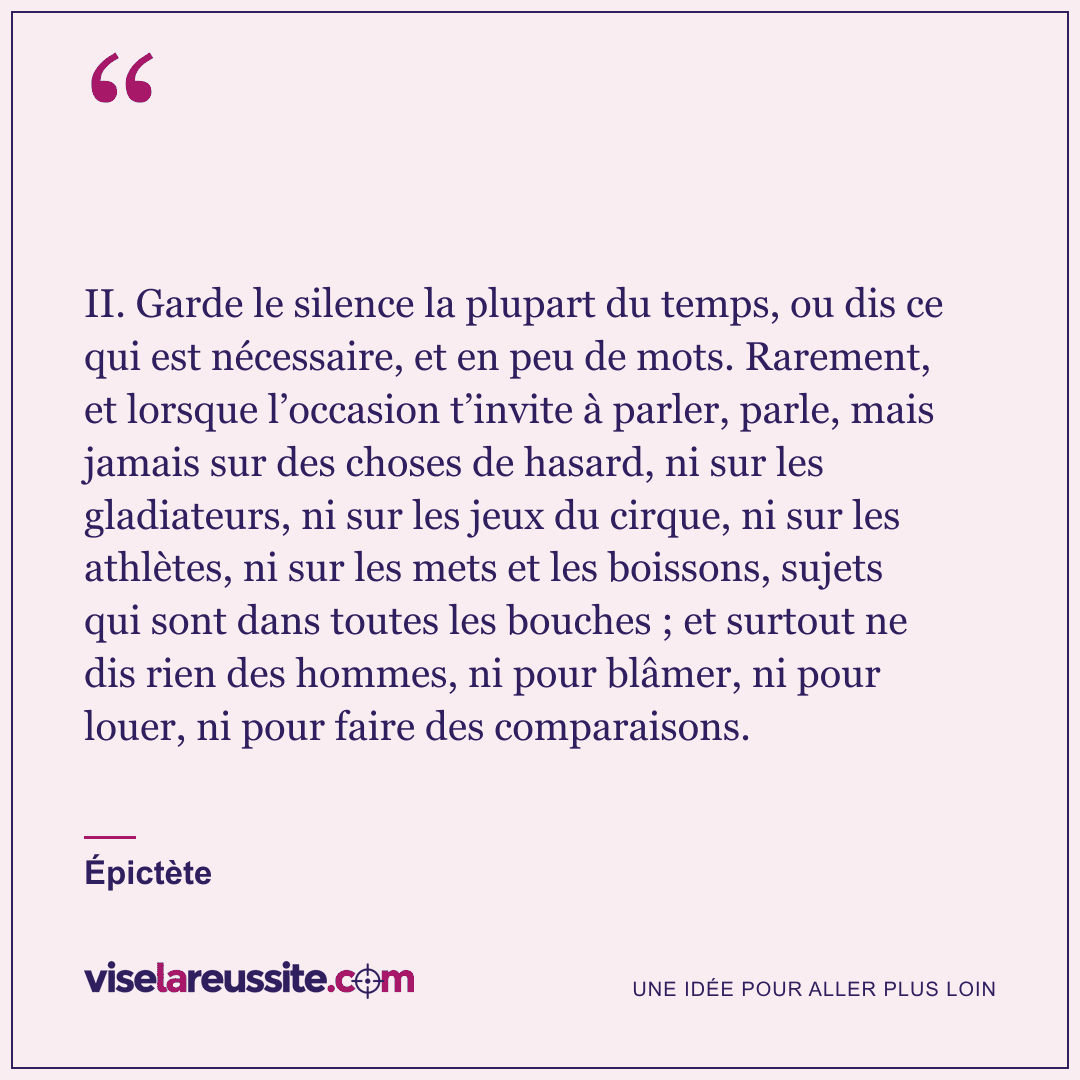 « II. Garde le silence la plupart du temps, ou dis ce qui est nécessaire, et en peu de mots. Rarement, et lorsque l’occasion t’invite à parler, parle, mais jamais sur des choses de hasard, ni sur les gladiateurs, ni sur les jeux du cirque, ni sur les athlètes, ni sur les mets et les boissons, sujets qui sont dans toutes les bouches ; et surtout ne dis rien des hommes, ni pour blâmer, ni pour louer, ni pour faire des comparaisons. » — Épictète — Vise la Réussite
