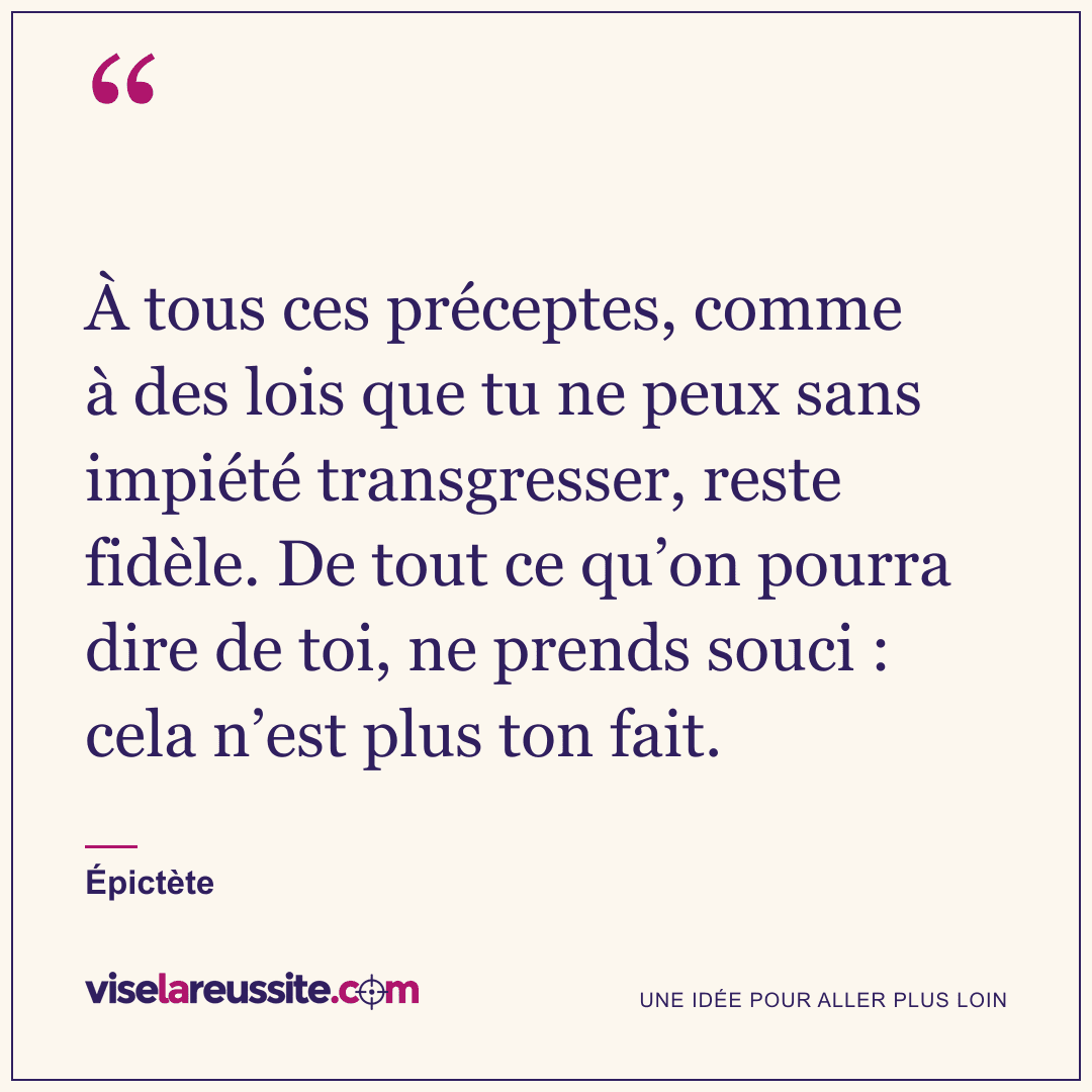 « À tous ces préceptes, comme à des lois que tu ne peux sans impiété transgresser, reste fidèle. De tout ce qu’on pourra dire de toi, ne prends souci : cela n’est plus ton fait. » — Épictète — Vise la Réussite
