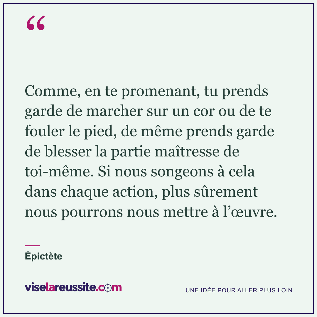 « Comme, en te promenant, tu prends garde de marcher sur un cor ou de te fouler le pied, de même prends garde de blesser la partie maîtresse de toi-même. Si nous songeons à cela dans chaque action, plus sûrement nous pourrons nous mettre à l’œuvre. » — Épictète — Vise la Réussite