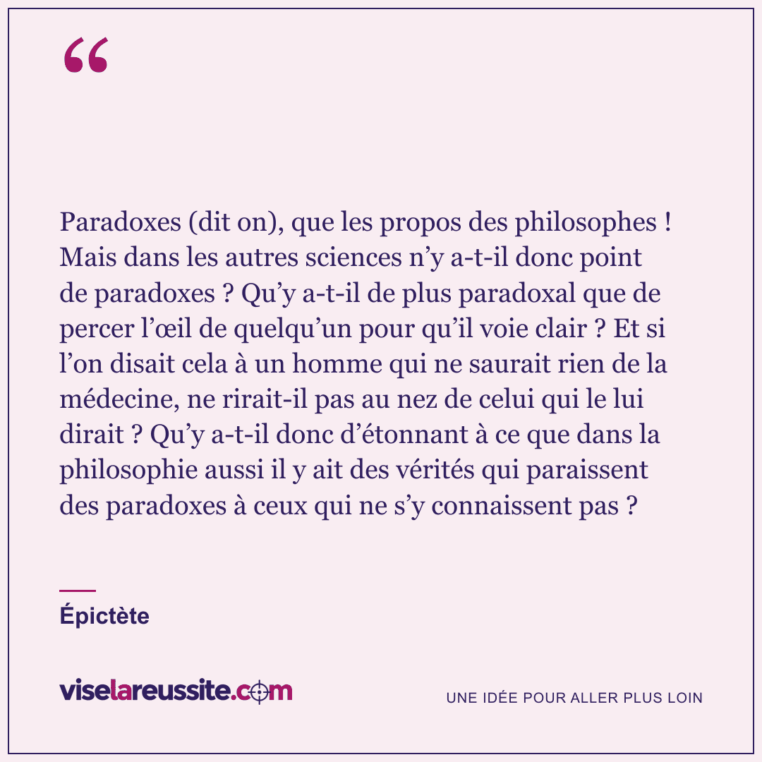 « Paradoxes (dit on), que les propos des philosophes ! Mais dans les autres sciences n’y a-t-il donc point de paradoxes ? Qu’y a-t-il de plus paradoxal que de percer l’œil de quelqu’un pour qu’il voie clair ? Et si l’on disait cela à un homme qui ne saurait rien de la médecine, ne rirait-il pas au nez de celui qui le lui dirait ? Qu’y a-t-il donc d’étonnant à ce que dans la philosophie aussi il y ait des vérités qui paraissent des paradoxes à ceux qui ne s’y connaissent pas ? » — Épictète — Vise la Réussite