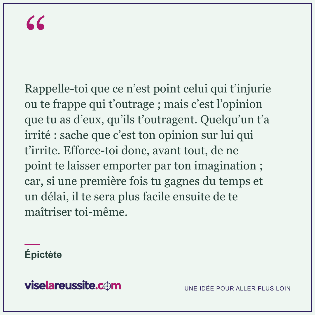 « Rappelle-toi que ce n’est point celui qui t’injurie ou te frappe qui t’outrage ; mais c’est l’opinion que tu as d’eux, qu’ils t’outragent. Quelqu’un t’a irrité : sache que c’est ton opinion sur lui qui t’irrite. Efforce-toi donc, avant tout, de ne point te laisser emporter par ton imagination ; car, si une première fois tu gagnes du temps et un délai, il te sera plus facile ensuite de te maîtriser toi-même. » — Épictète — Vise la Réussite