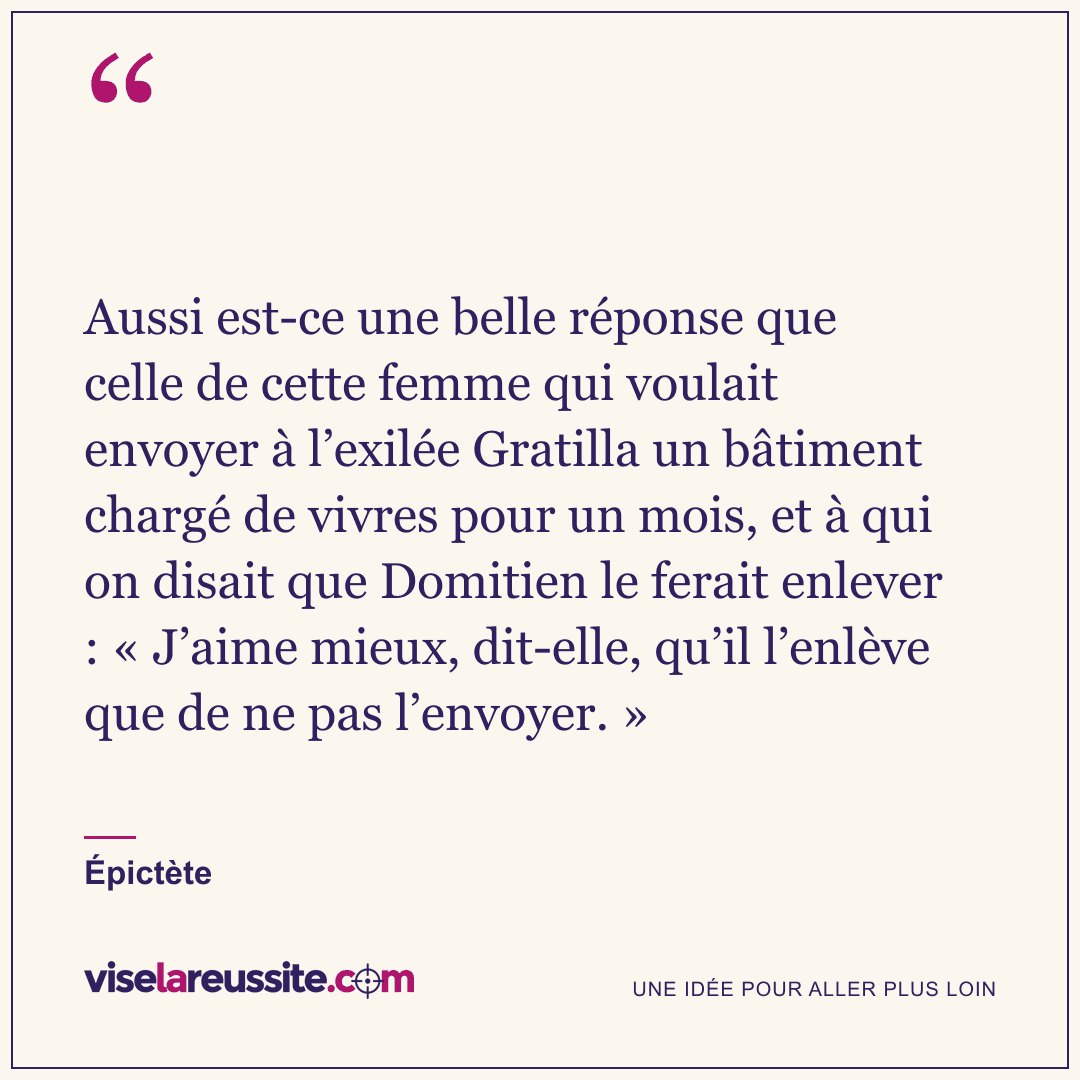 « Aussi est-ce une belle réponse que celle de cette femme qui voulait envoyer à l’exilée Gratilla un bâtiment chargé de vivres pour un mois, et à qui on disait que Domitien le ferait enlever : « J’aime mieux, dit-elle, qu’il l’enlève que de ne pas l’envoyer. » » — Épictète — Vise la Réussite