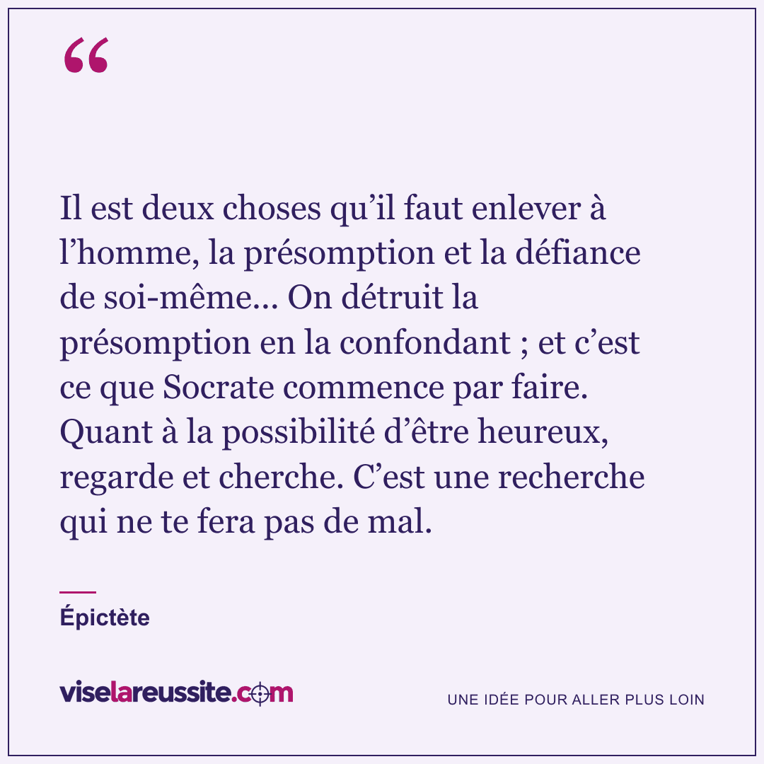 « Il est deux choses qu’il faut enlever à l’homme, la présomption et la défiance de soi-même... On détruit la présomption en la confondant ; et c’est ce que Socrate commence par faire. Quant à la possibilité d’être heureux, regarde et cherche. C’est une recherche qui ne te fera pas de mal. » — Épictète — Vise la Réussite