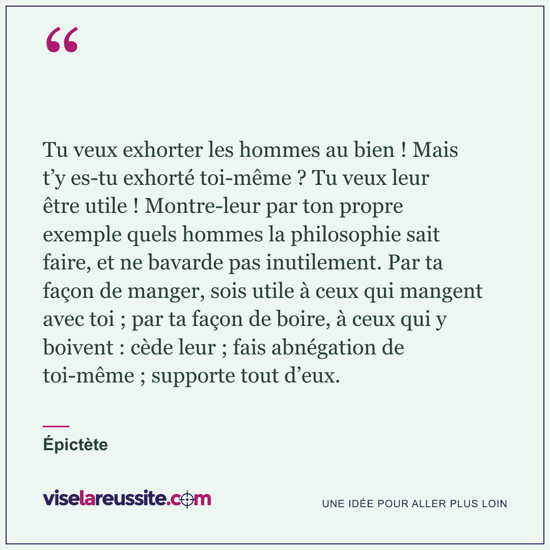 « Tu veux exhorter les hommes au bien ! Mais t’y es-tu exhorté toi-même ? Tu veux leur être utile ! Montre-leur par ton propre exemple quels hommes la philosophie sait faire, et ne bavarde pas inutilement. Par ta façon de manger, sois utile à ceux qui mangent avec toi ; par ta façon de boire, à ceux qui y boivent : cède leur ; fais abnégation de toi-même ; supporte tout d’eux. » — Épictète — Vise la Réussite