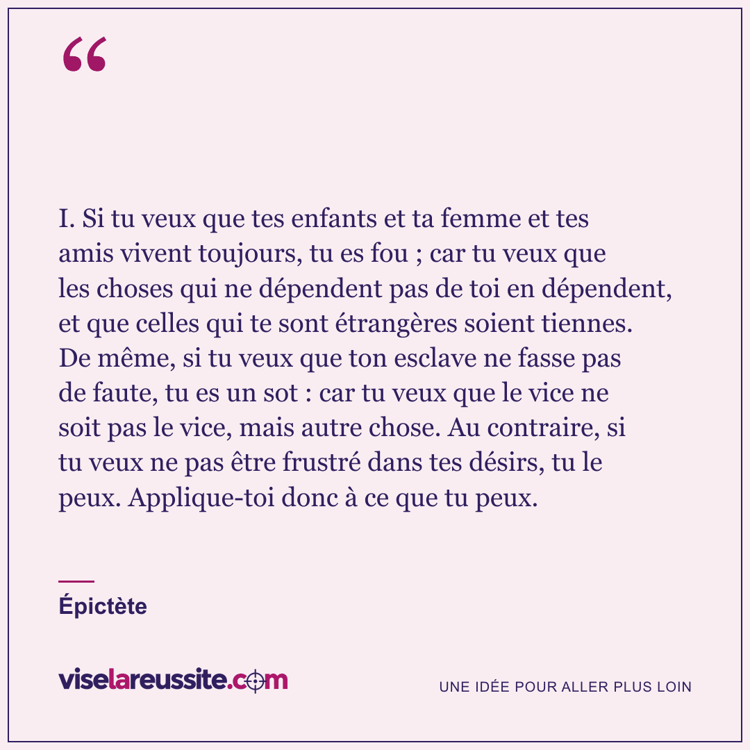 « I. Si tu veux que tes enfants et ta femme et tes amis vivent toujours, tu es fou ; car tu veux que les choses qui ne dépendent pas de toi en dépendent, et que celles qui te sont étrangères soient tiennes. De même, si tu veux que ton esclave ne fasse pas de faute, tu es un sot : car tu veux que le vice ne soit pas le vice, mais autre chose. Au contraire, si tu veux ne pas être frustré dans tes désirs, tu le peux. Applique-toi donc à ce que tu peux. » — Épictète — Vise la Réussite