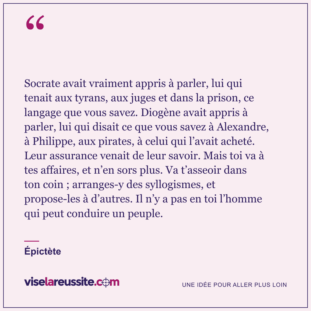 « Socrate avait vraiment appris à parler, lui qui tenait aux tyrans, aux juges et dans la prison, ce langage que vous savez. Diogène avait appris à parler, lui qui disait ce que vous savez à Alexandre, à Philippe, aux pirates, à celui qui l’avait acheté. Leur assurance venait de leur savoir. Mais toi va à tes affaires, et n’en sors plus. Va t’asseoir dans ton coin ; arranges-y des syllogismes, et propose-les à d’autres. Il n’y a pas en toi l’homme qui peut conduire un peuple. » — Épictète — Vise la Réussite