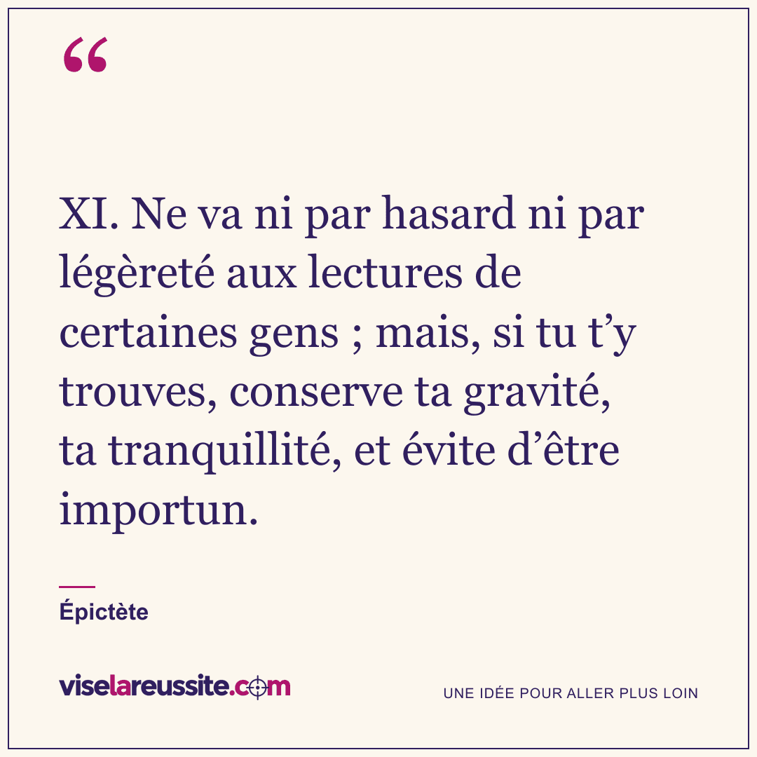 « XI. Ne va ni par hasard ni par légèreté aux lectures de certaines gens ; mais, si tu t’y trouves, conserve ta gravité, ta tranquillité, et évite d’être importun. » — Épictète — Vise la Réussite