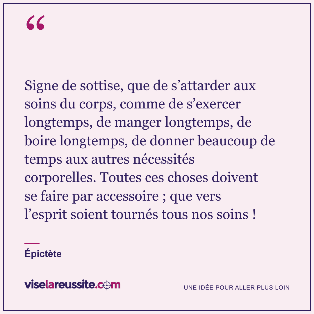 « Signe de sottise, que de s’attarder aux soins du corps, comme de s’exercer longtemps, de manger longtemps, de boire longtemps, de donner beaucoup de temps aux autres nécessités corporelles. Toutes ces choses doivent se faire par accessoire ; que vers l’esprit soient tournés tous nos soins ! » — Épictète — Vise la Réussite