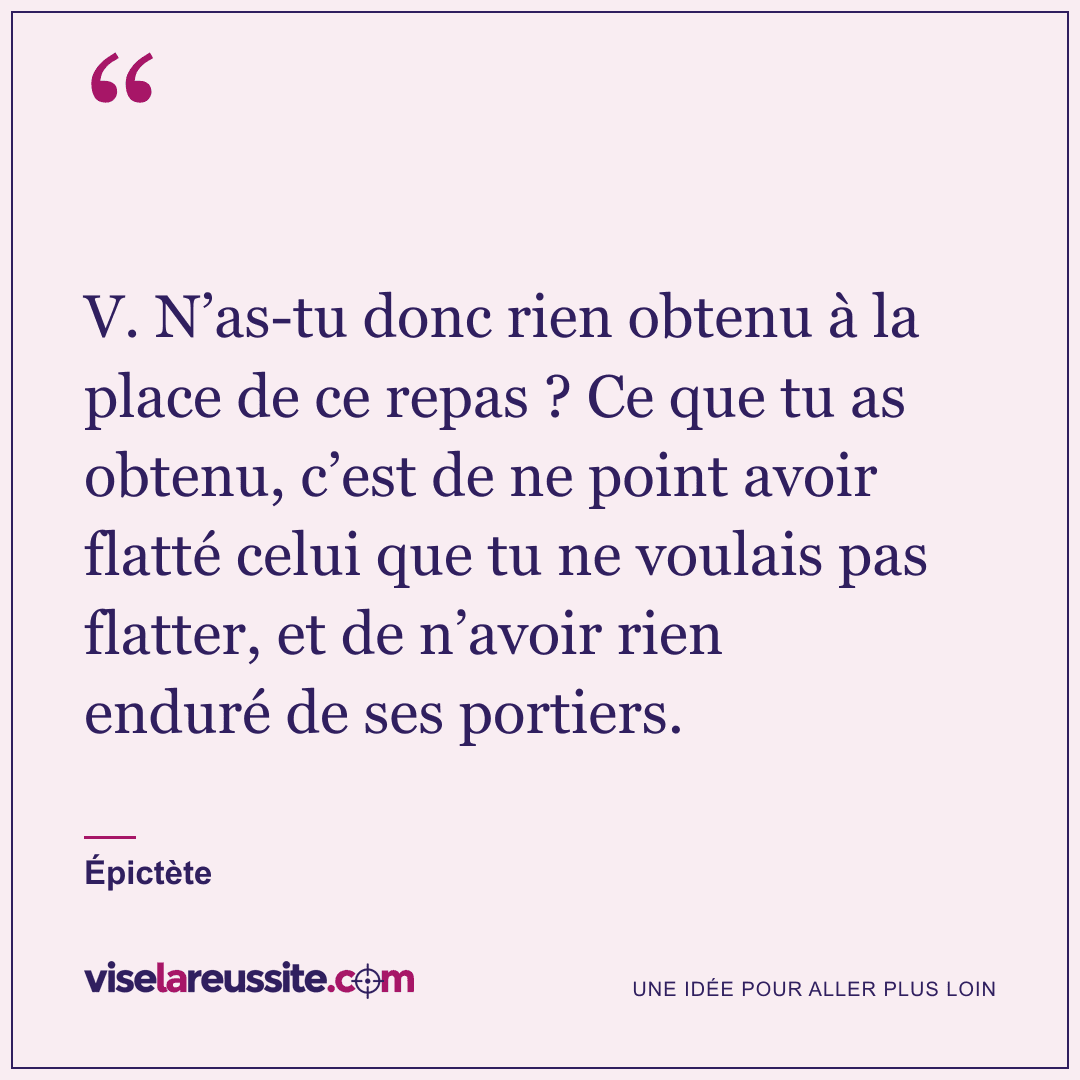 « V. N’as-tu donc rien obtenu à la place de ce repas ? Ce que tu as obtenu, c’est de ne point avoir flatté celui que tu ne voulais pas flatter, et de n’avoir rien enduré de ses portiers. » — Épictète — Vise la Réussite