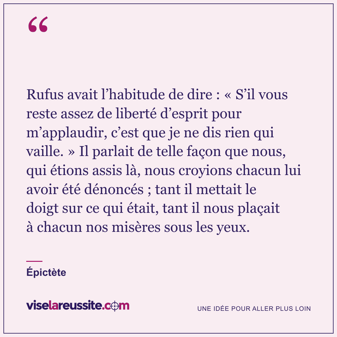 « Rufus avait l’habitude de dire : « S’il vous reste assez de liberté d’esprit pour m’applaudir, c’est que je ne dis rien qui vaille. » Il parlait de telle façon que nous, qui étions assis là, nous croyions chacun lui avoir été dénoncés ; tant il mettait le doigt sur ce qui était, tant il nous plaçait à chacun nos misères sous les yeux. » — Épictète — Vise la Réussite