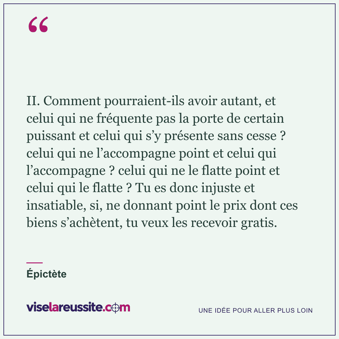 « II. Comment pourraient-ils avoir autant, et celui qui ne fréquente pas la porte de certain puissant et celui qui s’y présente sans cesse ? celui qui ne l’accompagne point et celui qui l’accompagne ? celui qui ne le flatte point et celui qui le flatte ? Tu es donc injuste et insatiable, si, ne donnant point le prix dont ces biens s’achètent, tu veux les recevoir gratis. » — Épictète — Vise la Réussite