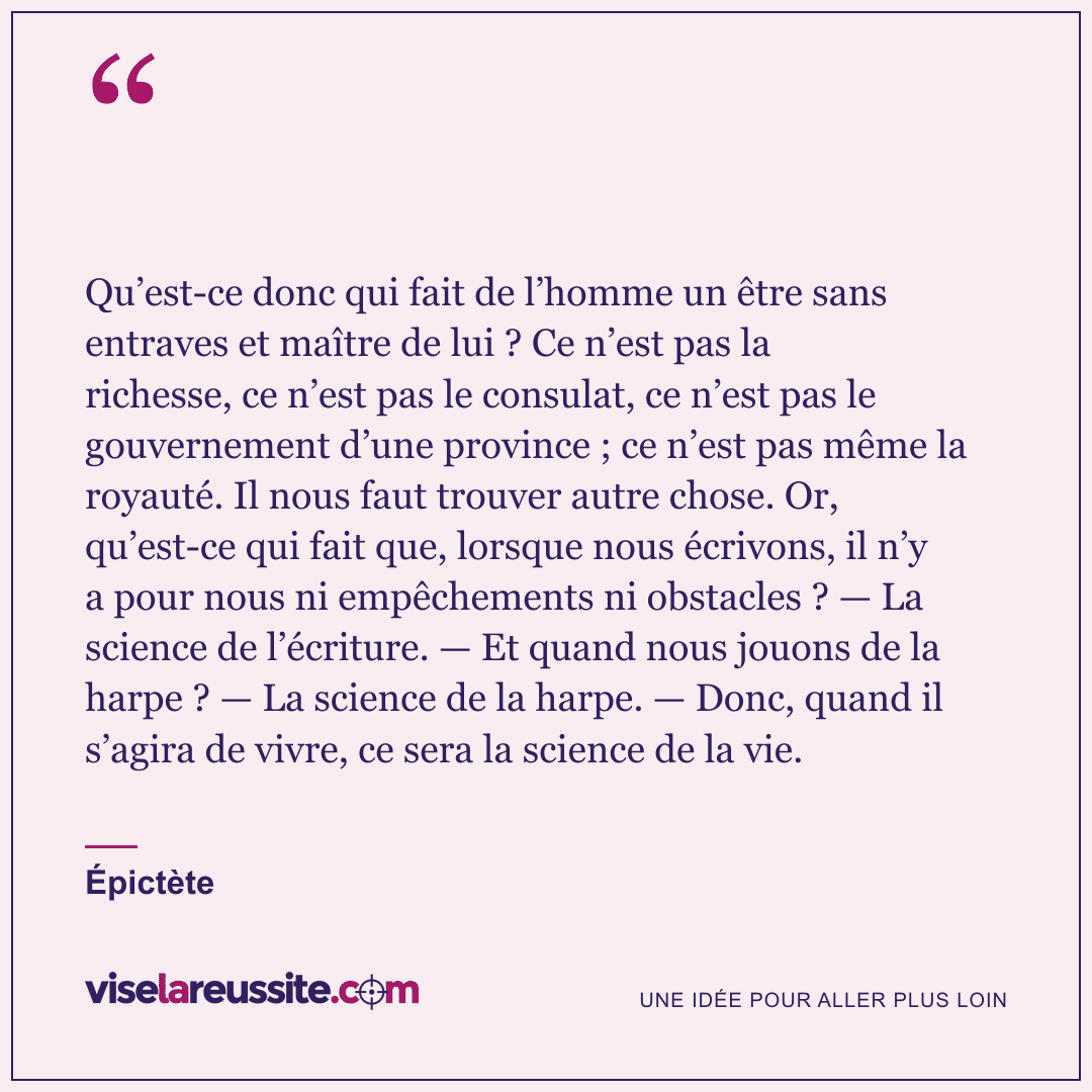 « Qu’est-ce donc qui fait de l’homme un être sans entraves et maître de lui ? Ce n’est pas la richesse, ce n’est pas le consulat, ce n’est pas le gouvernement d’une province ; ce n’est pas même la royauté. Il nous faut trouver autre chose. Or, qu’est-ce qui fait que, lorsque nous écrivons, il n’y a pour nous ni empêchements ni obstacles ? — La science de l’écriture. — Et quand nous jouons de la harpe ? — La science de la harpe. — Donc, quand il s’agira de vivre, ce sera la science de la vie. » — Épictète — Vise la Réussite