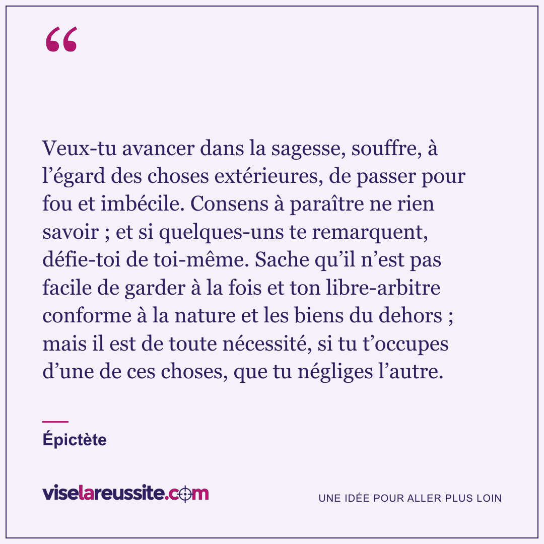 « Veux-tu avancer dans la sagesse, souffre, à l’égard des choses extérieures, de passer pour fou et imbécile. Consens à paraître ne rien savoir ; et si quelques-uns te remarquent, défie-toi de toi-même. Sache qu’il n’est pas facile de garder à la fois et ton libre-arbitre conforme à la nature et les biens du dehors ; mais il est de toute nécessité, si tu t’occupes d’une de ces choses, que tu négliges l’autre. » — Épictète — Vise la Réussite