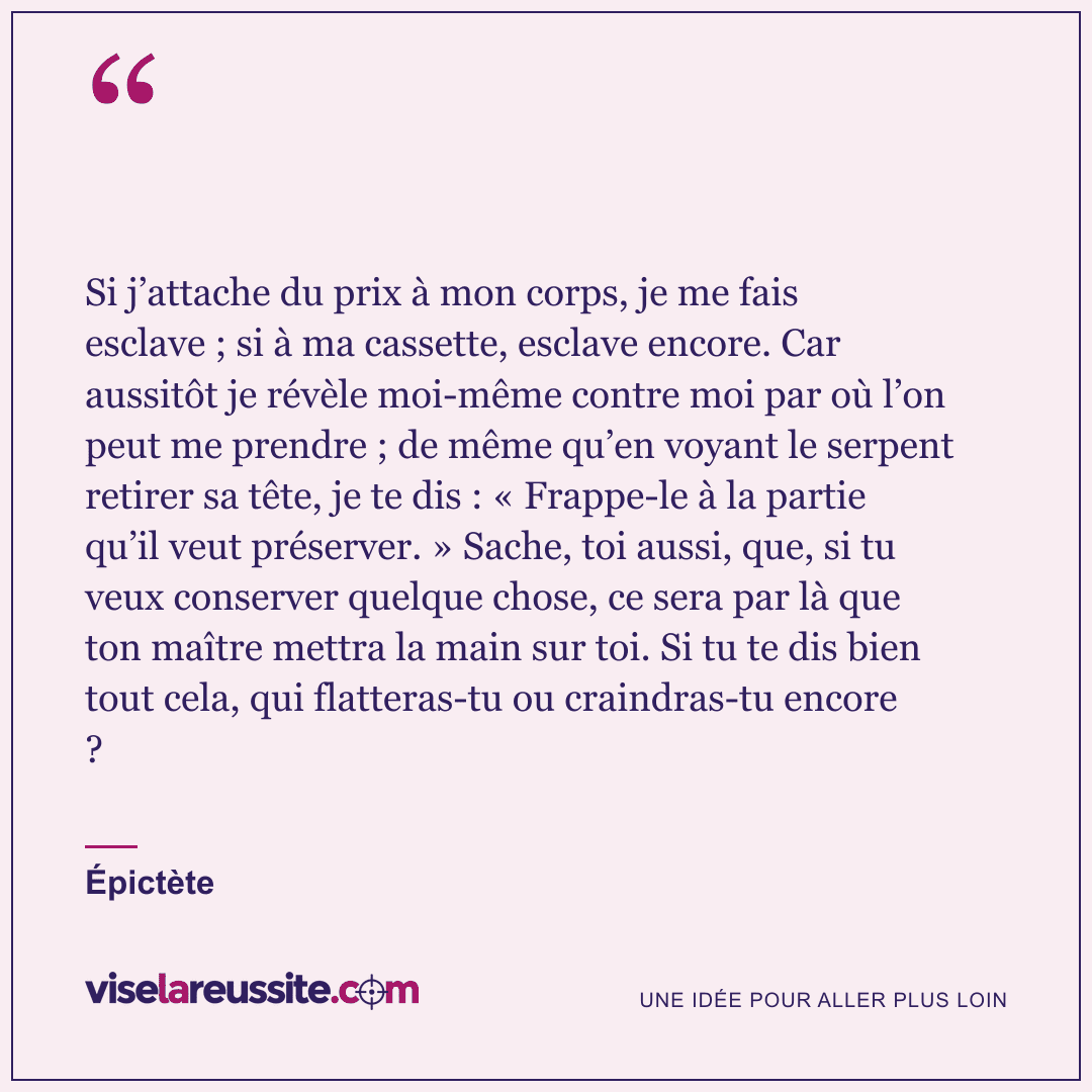 « Si j’attache du prix à mon corps, je me fais esclave ; si à ma cassette, esclave encore. Car aussitôt je révèle moi-même contre moi par où l’on peut me prendre ; de même qu’en voyant le serpent retirer sa tête, je te dis : « Frappe-le à la partie qu’il veut préserver. » Sache, toi aussi, que, si tu veux conserver quelque chose, ce sera par là que ton maître mettra la main sur toi. Si tu te dis bien tout cela, qui flatteras-tu ou craindras-tu encore ? » — Épictète — Vise la Réussite