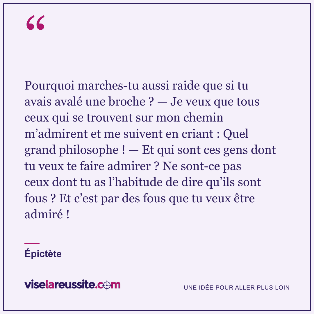 « Pourquoi marches-tu aussi raide que si tu avais avalé une broche ? — Je veux que tous ceux qui se trouvent sur mon chemin m’admirent et me suivent en criant : Quel grand philosophe ! — Et qui sont ces gens dont tu veux te faire admirer ? Ne sont-ce pas ceux dont tu as l’habitude de dire qu’ils sont fous ? Et c’est par des fous que tu veux être admiré ! » — Épictète — Vise la Réussite