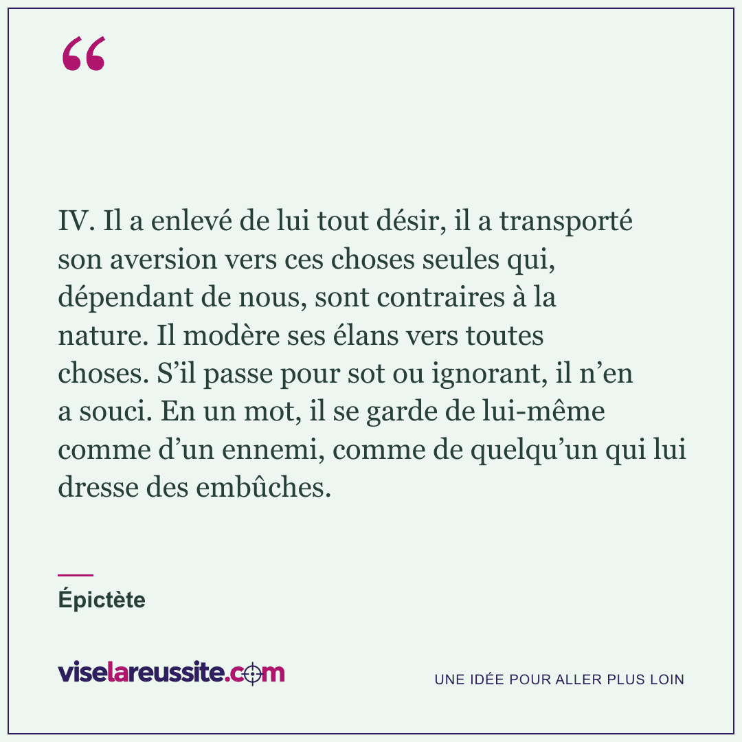 « IV. Il a enlevé de lui tout désir, il a transporté son aversion vers ces choses seules qui, dépendant de nous, sont contraires à la nature. Il modère ses élans vers toutes choses. S’il passe pour sot ou ignorant, il n’en a souci. En un mot, il se garde de lui-même comme d’un ennemi, comme de quelqu’un qui lui dresse des embûches. » — Épictète — Vise la Réussite