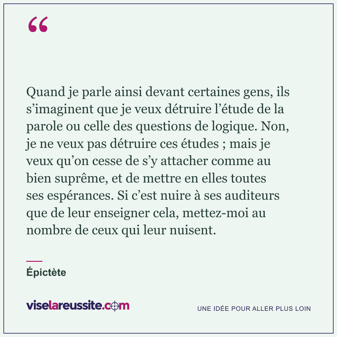 « Quand je parle ainsi devant certaines gens, ils s’imaginent que je veux détruire l’étude de la parole ou celle des questions de logique. Non, je ne veux pas détruire ces études ; mais je veux qu’on cesse de s’y attacher comme au bien suprême, et de mettre en elles toutes ses espérances. Si c’est nuire à ses auditeurs que de leur enseigner cela, mettez-moi au nombre de ceux qui leur nuisent. » — Épictète — Vise la Réussite