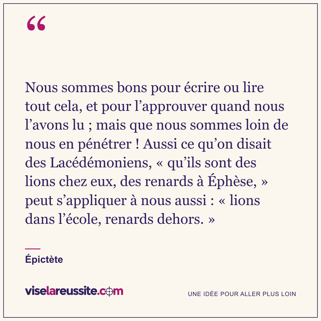 « Nous sommes bons pour écrire ou lire tout cela, et pour l’approuver quand nous l’avons lu ; mais que nous sommes loin de nous en pénétrer ! Aussi ce qu’on disait des Lacédémoniens, « qu’ils sont des lions chez eux, des renards à Éphèse, » peut s’appliquer à nous aussi : « lions dans l’école, renards dehors. » » — Épictète — Vise la Réussite