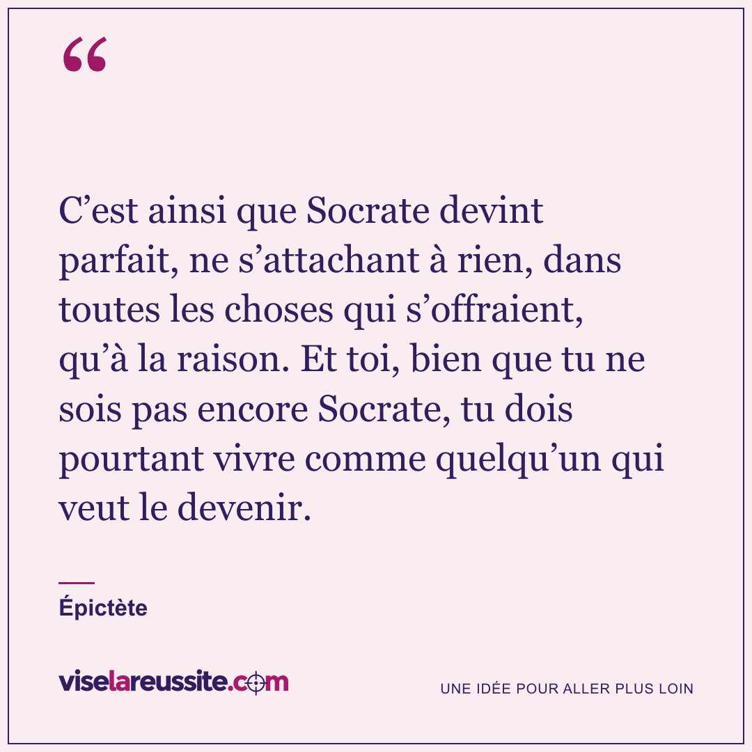 « C’est ainsi que Socrate devint parfait, ne s’attachant à rien, dans toutes les choses qui s’offraient, qu’à la raison. Et toi, bien que tu ne sois pas encore Socrate, tu dois pourtant vivre comme quelqu’un qui veut le devenir. » — Épictète — Vise la Réussite