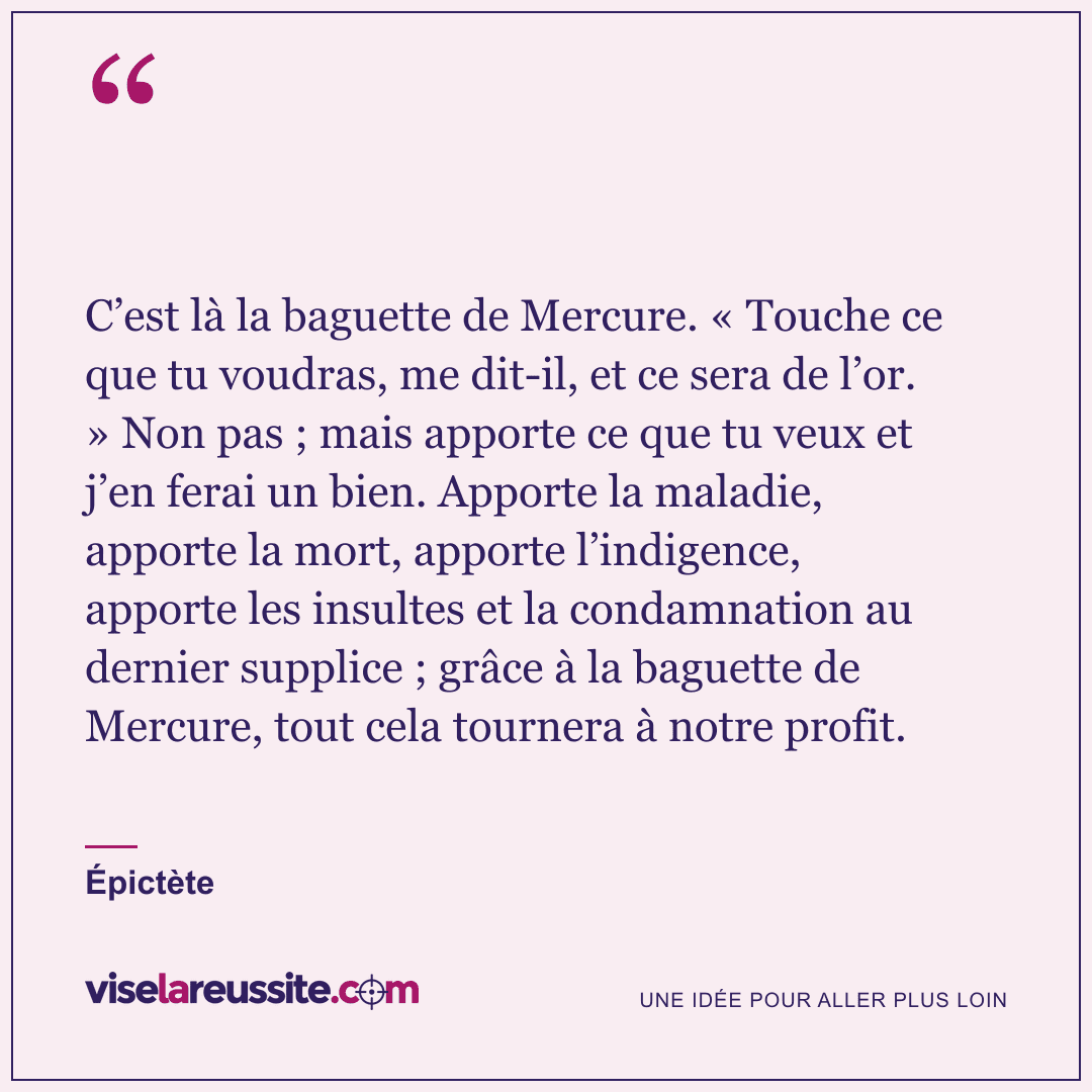 « C’est là la baguette de Mercure. « Touche ce que tu voudras, me dit-il, et ce sera de l’or. » Non pas ; mais apporte ce que tu veux et j’en ferai un bien. Apporte la maladie, apporte la mort, apporte l’indigence, apporte les insultes et la condamnation au dernier supplice ; grâce à la baguette de Mercure, tout cela tournera à notre profit. » — Épictète — Vise la Réussite