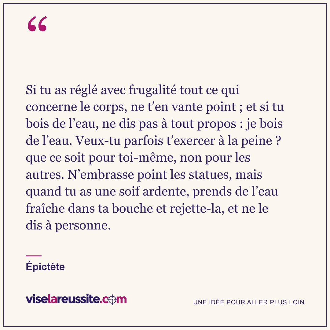 « Si tu as réglé avec frugalité tout ce qui concerne le corps, ne t’en vante point ; et si tu bois de l’eau, ne dis pas à tout propos : je bois de l’eau. Veux-tu parfois t’exercer à la peine ? que ce soit pour toi-même, non pour les autres. N’embrasse point les statues, mais quand tu as une soif ardente, prends de l’eau fraîche dans ta bouche et rejette-la, et ne le dis à personne. » — Épictète — Vise la Réussite