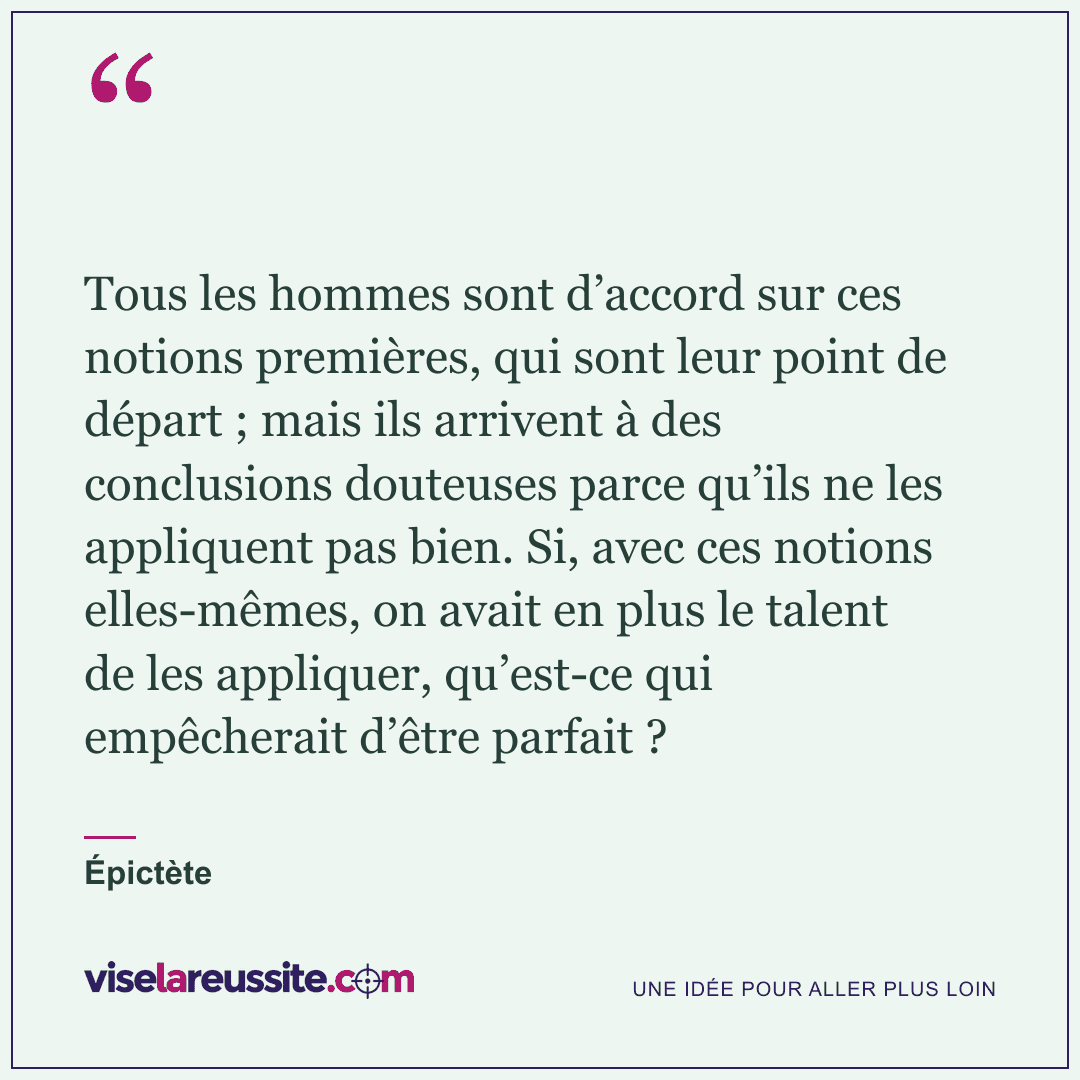 « Tous les hommes sont d’accord sur ces notions premières, qui sont leur point de départ ; mais ils arrivent à des conclusions douteuses parce qu’ils ne les appliquent pas bien. Si, avec ces notions elles-mêmes, on avait en plus le talent de les appliquer, qu’est-ce qui empêcherait d’être parfait ? » — Épictète — Vise la Réussite
