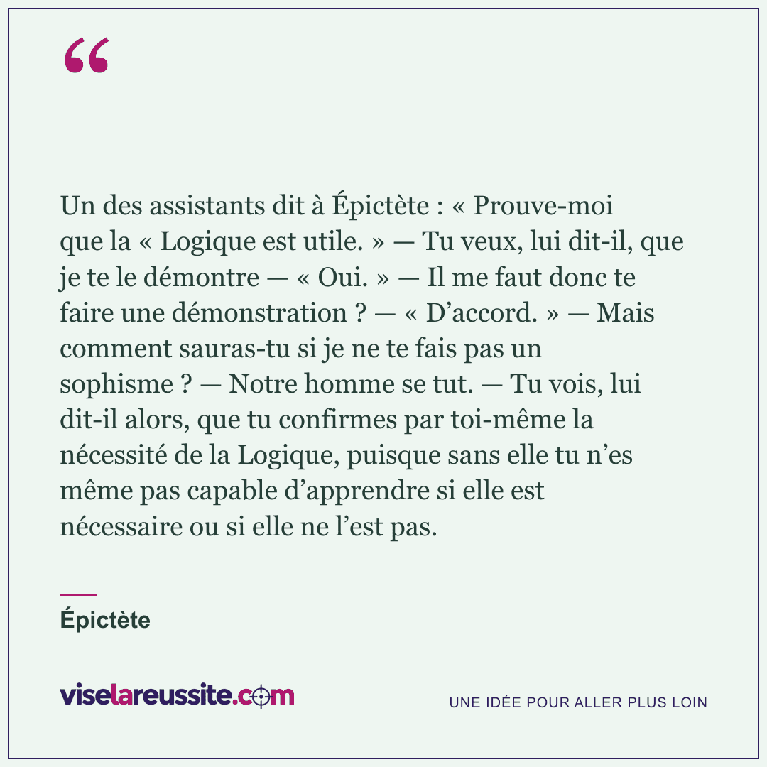« Un des assistants dit à Épictète : « Prouve-moi que la « Logique est utile. » — Tu veux, lui dit-il, que je te le démontre — « Oui. » — Il me faut donc te faire une démonstration ? — « D’accord. » — Mais comment sauras-tu si je ne te fais pas un sophisme ? — Notre homme se tut. — Tu vois, lui dit-il alors, que tu confirmes par toi-même la nécessité de la Logique, puisque sans elle tu n’es même pas capable d’apprendre si elle est nécessaire ou si elle ne l’est pas. » — Épictète — Vise la Réussite
