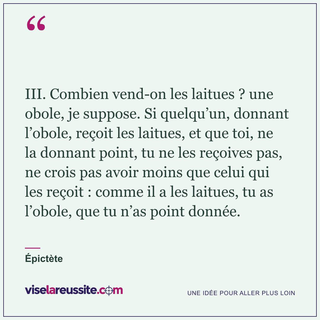 « III. Combien vend-on les laitues ? une obole, je suppose. Si quelqu’un, donnant l’obole, reçoit les laitues, et que toi, ne la donnant point, tu ne les reçoives pas, ne crois pas avoir moins que celui qui les reçoit : comme il a les laitues, tu as l’obole, que tu n’as point donnée. » — Épictète — Vise la Réussite