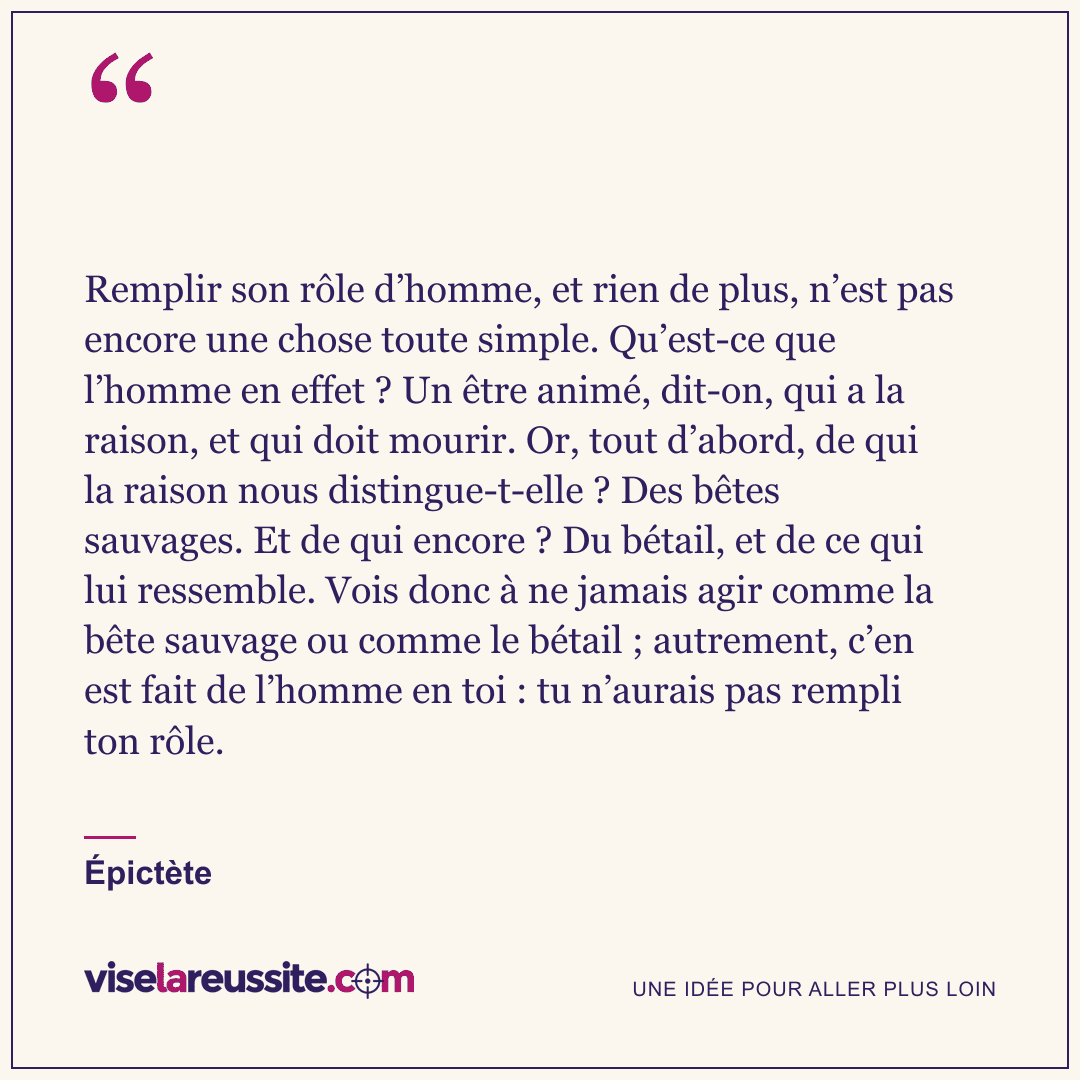 « Remplir son rôle d’homme, et rien de plus, n’est pas encore une chose toute simple. Qu’est-ce que l’homme en effet ? Un être animé, dit-on, qui a la raison, et qui doit mourir. Or, tout d’abord, de qui la raison nous distingue-t-elle ? Des bêtes sauvages. Et de qui encore ? Du bétail, et de ce qui lui ressemble. Vois donc à ne jamais agir comme la bête sauvage ou comme le bétail ; autrement, c’en est fait de l’homme en toi : tu n’aurais pas rempli ton rôle. » — Épictète — Vise la Réussite