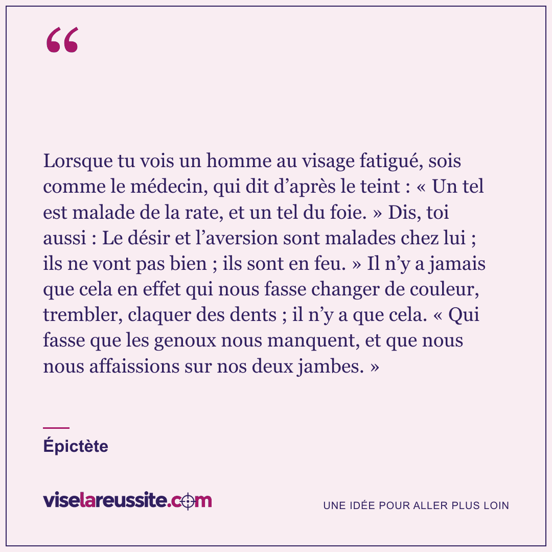 « Lorsque tu vois un homme au visage fatigué, sois comme le médecin, qui dit d’après le teint : « Un tel est malade de la rate, et un tel du foie. » Dis, toi aussi : Le désir et l’aversion sont malades chez lui ; ils ne vont pas bien ; ils sont en feu. » Il n’y a jamais que cela en effet qui nous fasse changer de couleur, trembler, claquer des dents ; il n’y a que cela. « Qui fasse que les genoux nous manquent, et que nous nous affaissions sur nos deux jambes. » » — Épictète — Vise la Réussite
