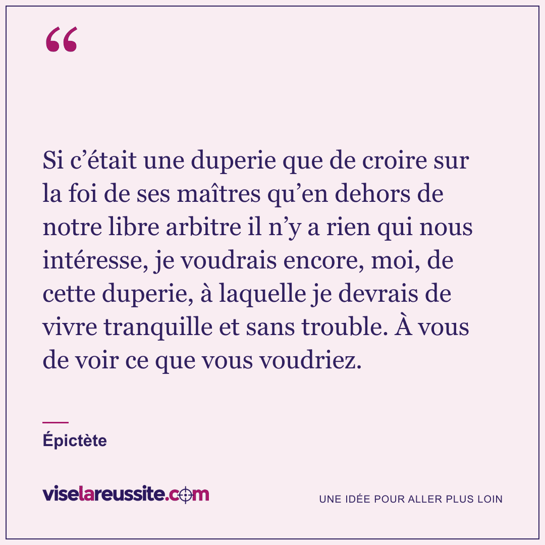 « Si c’était une duperie que de croire sur la foi de ses maîtres qu’en dehors de notre libre arbitre il n’y a rien qui nous intéresse, je voudrais encore, moi, de cette duperie, à laquelle je devrais de vivre tranquille et sans trouble. À vous de voir ce que vous voudriez. » — Épictète — Vise la Réussite