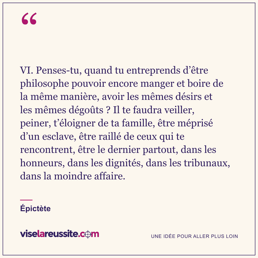 « VI. Penses-tu, quand tu entreprends d’être philosophe pouvoir encore manger et boire de la même manière, avoir les mêmes désirs et les mêmes dégoûts ? Il te faudra veiller, peiner, t’éloigner de ta famille, être méprisé d’un esclave, être raillé de ceux qui te rencontrent, être le dernier partout, dans les honneurs, dans les dignités, dans les tribunaux, dans la moindre affaire. » — Épictète — Vise la Réussite