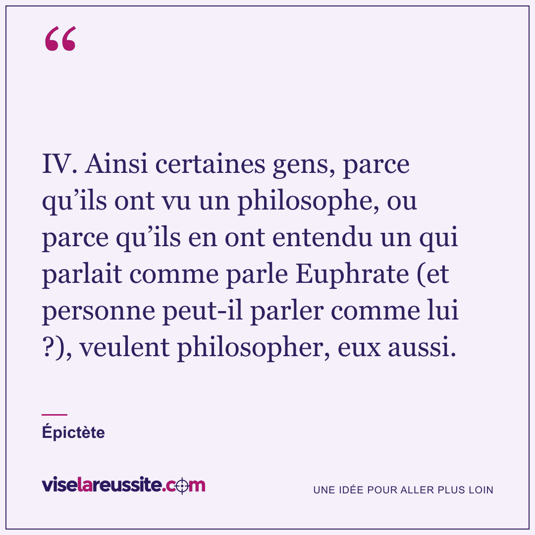 « IV. Ainsi certaines gens, parce qu’ils ont vu un philosophe, ou parce qu’ils en ont entendu un qui parlait comme parle Euphrate (et personne peut-il parler comme lui ?), veulent philosopher, eux aussi. » — Épictète — Vise la Réussite