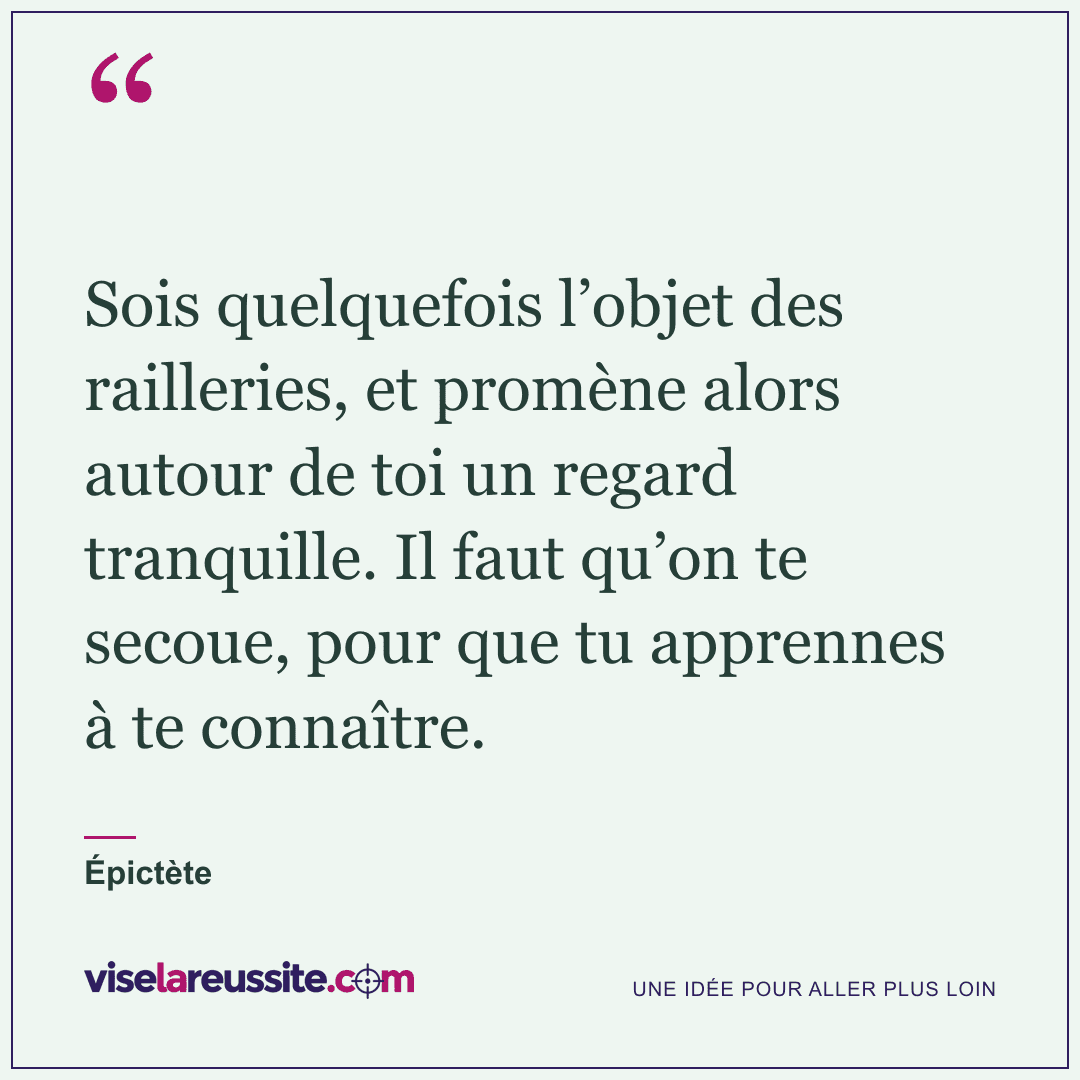« Sois quelquefois l’objet des railleries, et promène alors autour de toi un regard tranquille. Il faut qu’on te secoue, pour que tu apprennes à te connaître. » — Épictète — Vise la Réussite