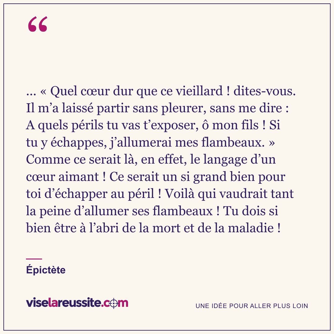 « ... « Quel cœur dur que ce vieillard ! dites-vous. Il m’a laissé partir sans pleurer, sans me dire : A quels périls tu vas t’exposer, ô mon fils ! Si tu y échappes, j’allumerai mes flambeaux. » Comme ce serait là, en effet, le langage d’un cœur aimant ! Ce serait un si grand bien pour toi d’échapper au péril ! Voilà qui vaudrait tant la peine d’allumer ses flambeaux ! Tu dois si bien être à l’abri de la mort et de la maladie ! » — Épictète — Vise la Réussite