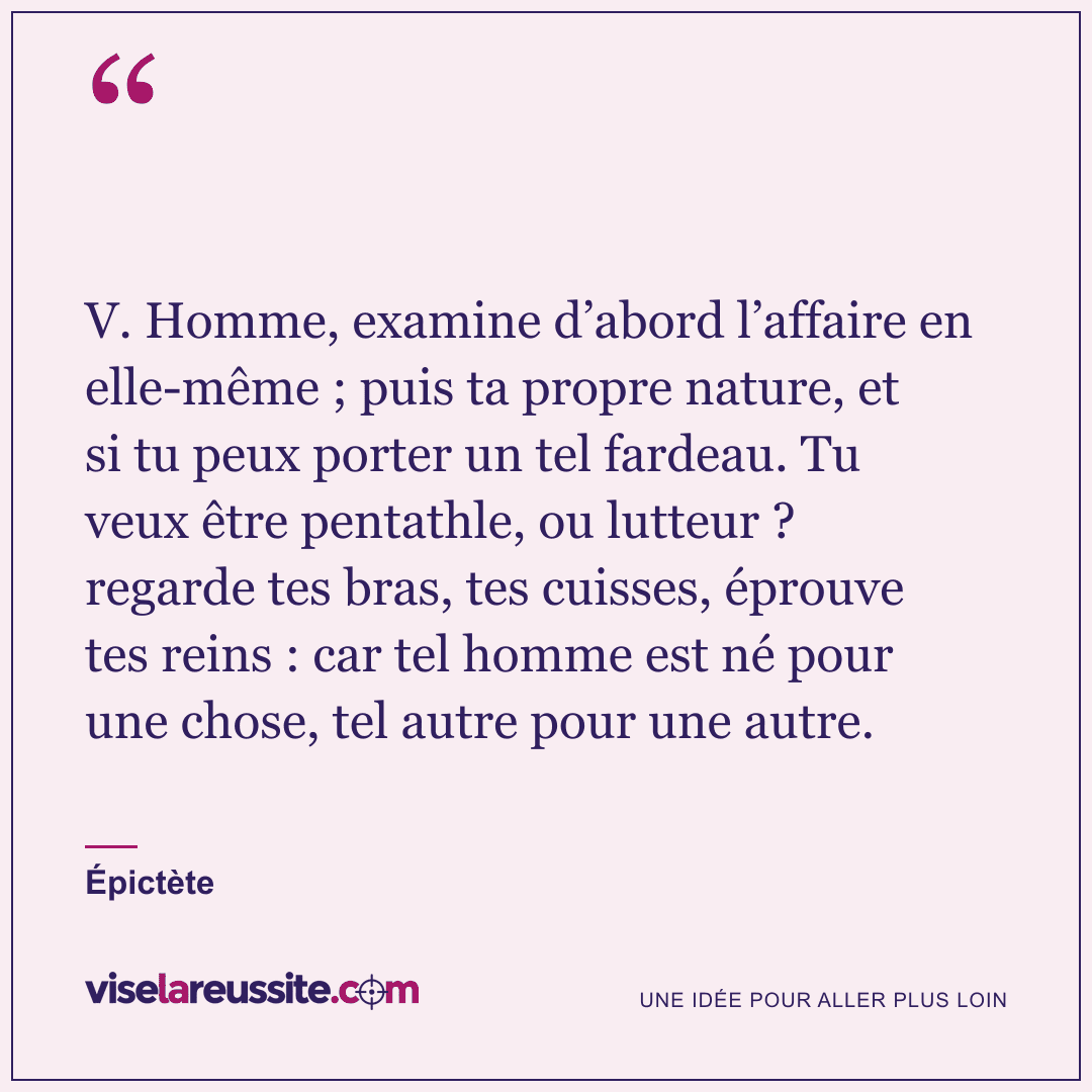 « V. Homme, examine d’abord l’affaire en elle-même ; puis ta propre nature, et si tu peux porter un tel fardeau. Tu veux être pentathle, ou lutteur ? regarde tes bras, tes cuisses, éprouve tes reins : car tel homme est né pour une chose, tel autre pour une autre. » — Épictète — Vise la Réussite