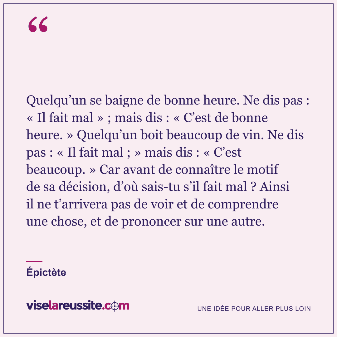 « Quelqu’un se baigne de bonne heure. Ne dis pas : « Il fait mal » ; mais dis : « C’est de bonne heure. » Quelqu’un boit beaucoup de vin. Ne dis pas : « Il fait mal ; » mais dis : « C’est beaucoup. » Car avant de connaître le motif de sa décision, d’où sais-tu s’il fait mal ? Ainsi il ne t’arrivera pas de voir et de comprendre une chose, et de prononcer sur une autre. » — Épictète — Vise la Réussite