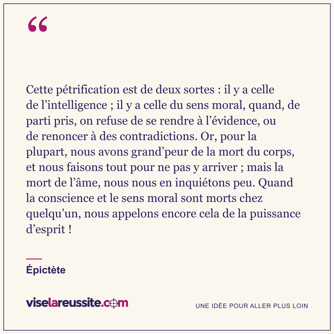 « Cette pétrification est de deux sortes : il y a celle de l’intelligence ; il y a celle du sens moral, quand, de parti pris, on refuse de se rendre à l’évidence, ou de renoncer à des contradictions. Or, pour la plupart, nous avons grand’peur de la mort du corps, et nous faisons tout pour ne pas y arriver ; mais la mort de l’âme, nous nous en inquiétons peu. Quand la conscience et le sens moral sont morts chez quelqu’un, nous appelons encore cela de la puissance d’esprit ! » — Épictète — Vise la Réussite