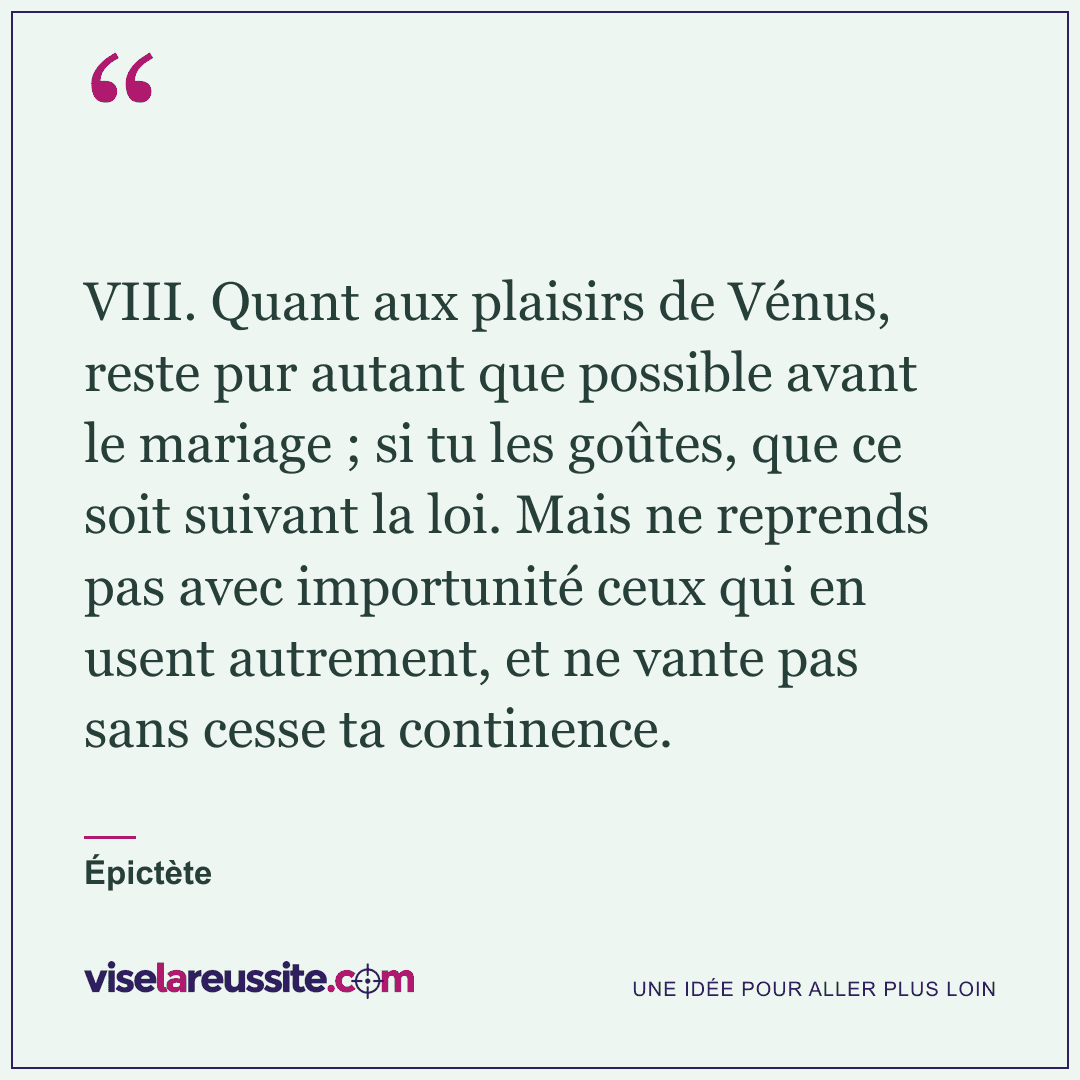 « VIII. Quant aux plaisirs de Vénus, reste pur autant que possible avant le mariage ; si tu les goûtes, que ce soit suivant la loi. Mais ne reprends pas avec importunité ceux qui en usent autrement, et ne vante pas sans cesse ta continence. » — Épictète — Vise la Réussite