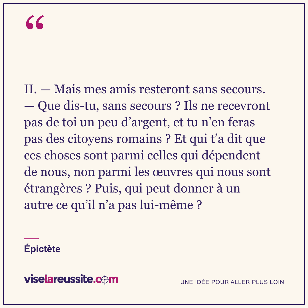 « II. — Mais mes amis resteront sans secours. — Que dis-tu, sans secours ? Ils ne recevront pas de toi un peu d’argent, et tu n’en feras pas des citoyens romains ? Et qui t’a dit que ces choses sont parmi celles qui dépendent de nous, non parmi les œuvres qui nous sont étrangères ? Puis, qui peut donner à un autre ce qu’il n’a pas lui-même ? » — Épictète — Vise la Réussite