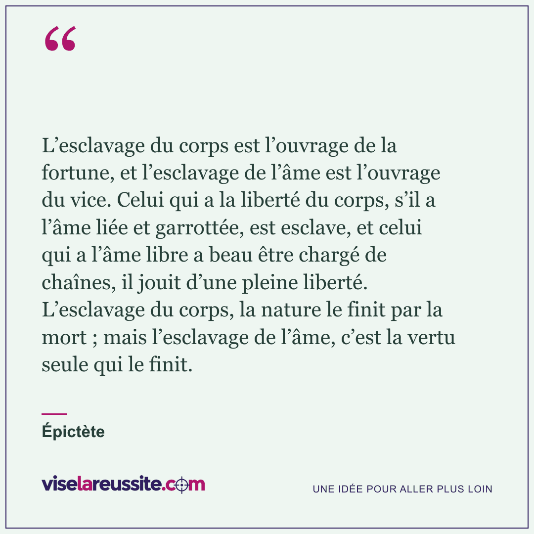 « L’esclavage du corps est l’ouvrage de la fortune, et l’esclavage de l’âme est l’ouvrage du vice. Celui qui a la liberté du corps, s’il a l’âme liée et garrottée, est esclave, et celui qui a l’âme libre a beau être chargé de chaînes, il jouit d’une pleine liberté. L’esclavage du corps, la nature le finit par la mort ; mais l’esclavage de l’âme, c’est la vertu seule qui le finit. » — Épictète — Vise la Réussite
