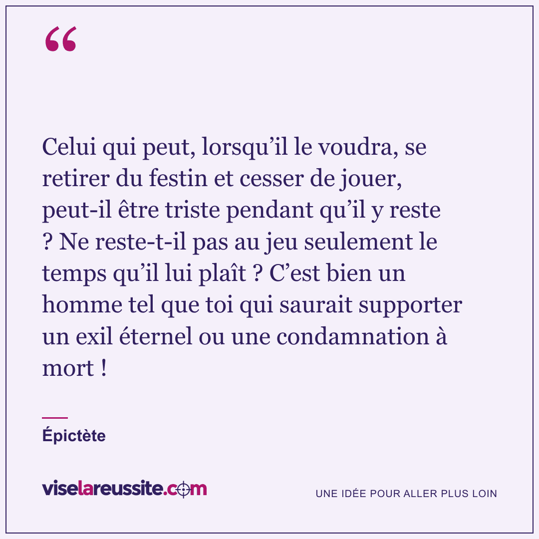 « Celui qui peut, lorsqu’il le voudra, se retirer du festin et cesser de jouer, peut-il être triste pendant qu’il y reste ? Ne reste-t-il pas au jeu seulement le temps qu’il lui plaît ? C’est bien un homme tel que toi qui saurait supporter un exil éternel ou une condamnation à mort ! » — Épictète — Vise la Réussite
