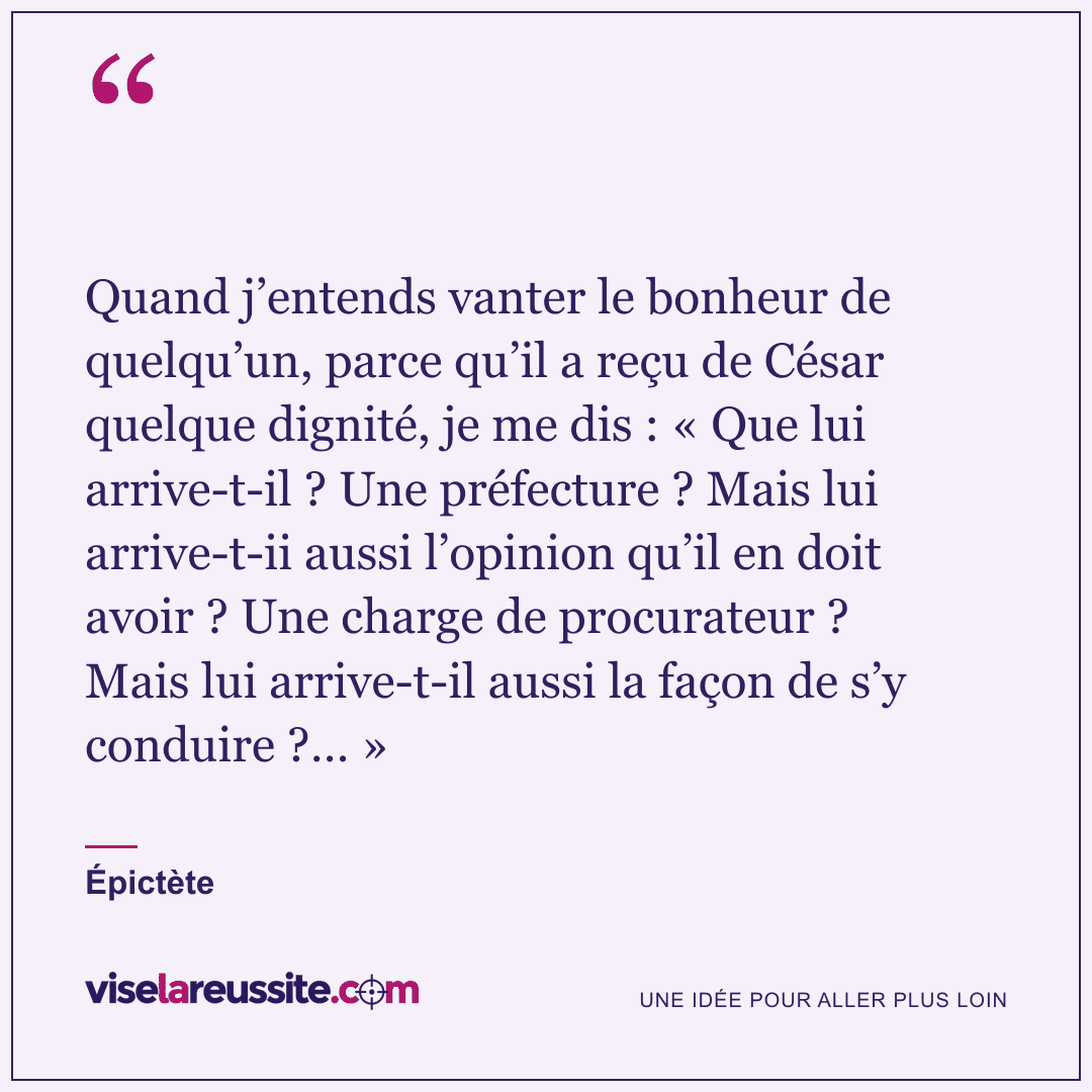 « Quand j’entends vanter le bonheur de quelqu’un, parce qu’il a reçu de César quelque dignité, je me dis : « Que lui arrive-t-il ? Une préfecture ? Mais lui arrive-t-ii aussi l’opinion qu’il en doit avoir ? Une charge de procurateur ? Mais lui arrive-t-il aussi la façon de s’y conduire ?… » » — Épictète — Vise la Réussite