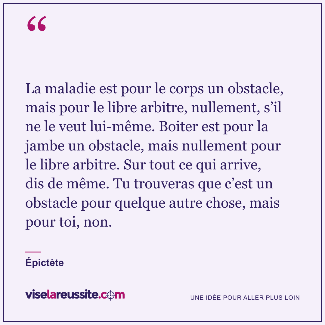 « La maladie est pour le corps un obstacle, mais pour le libre arbitre, nullement, s’il ne le veut lui-même. Boiter est pour la jambe un obstacle, mais nullement pour le libre arbitre. Sur tout ce qui arrive, dis de même. Tu trouveras que c’est un obstacle pour quelque autre chose, mais pour toi, non. » — Épictète — Vise la Réussite